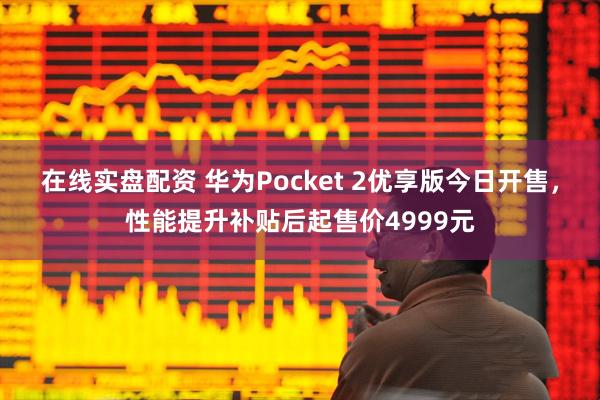 在线实盘配资 华为Pocket 2优享版今日开售，性能提升补贴后起售价4999元