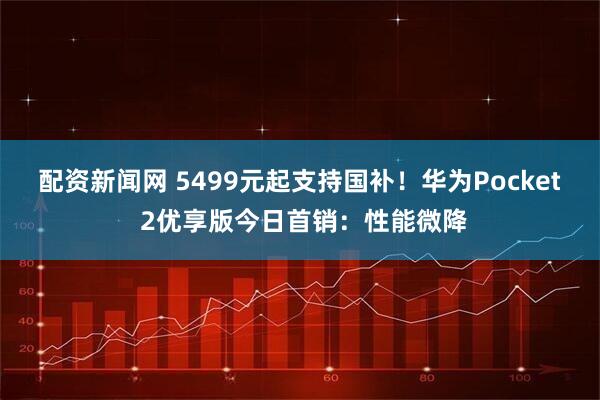 配资新闻网 5499元起支持国补！华为Pocket 2优享版今日首销：性能微降