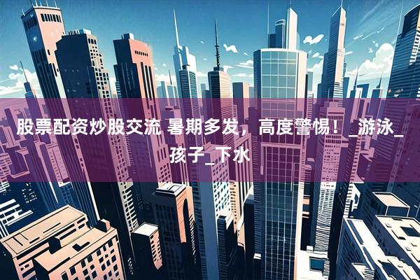 股票配资炒股交流 暑期多发，高度警惕！_游泳_孩子_下水