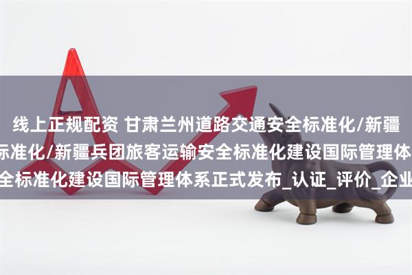 线上正规配资 甘肃兰州道路交通安全标准化/新疆乌鲁木齐道路交通安全标准化/新疆兵团旅客运输安全标准化建设国际管理体系正式发布_认证_评价_企业