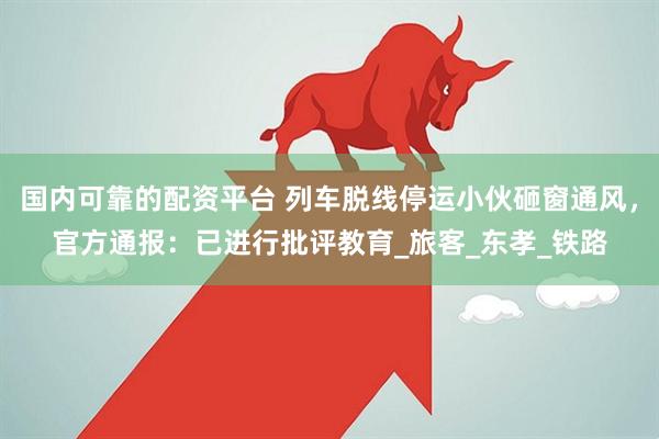 国内可靠的配资平台 列车脱线停运小伙砸窗通风，官方通报：已进行批评教育_旅客_东孝_铁路