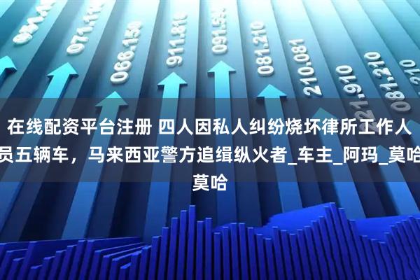 在线配资平台注册 四人因私人纠纷烧坏律所工作人员五辆车，马来西亚警方追缉纵火者_车主_阿玛_莫哈