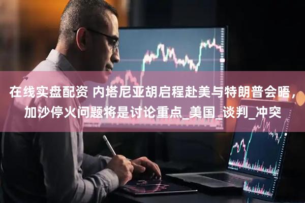 在线实盘配资 内塔尼亚胡启程赴美与特朗普会晤，加沙停火问题将是讨论重点_美国_谈判_冲突