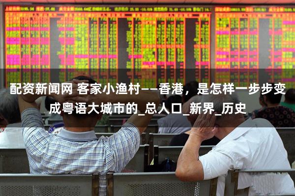配资新闻网 客家小渔村——香港，是怎样一步步变成粤语大城市的_总人口_新界_历史