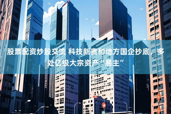 股票配资炒股交流 科技新贵和地方国企抄底，多处亿级大宗资产“易主”