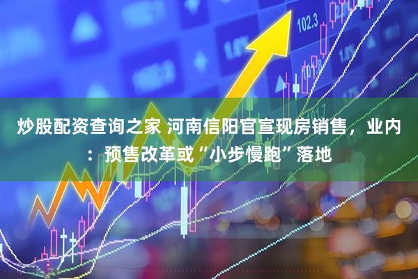 炒股配资查询之家 河南信阳官宣现房销售，业内：预售改革或“小步慢跑”落地