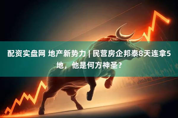 配资实盘网 地产新势力 | 民营房企邦泰8天连拿5地，他是何方神圣？