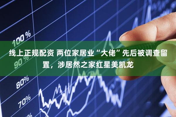 线上正规配资 两位家居业“大佬”先后被调查留置，涉居然之家红星美凯龙
