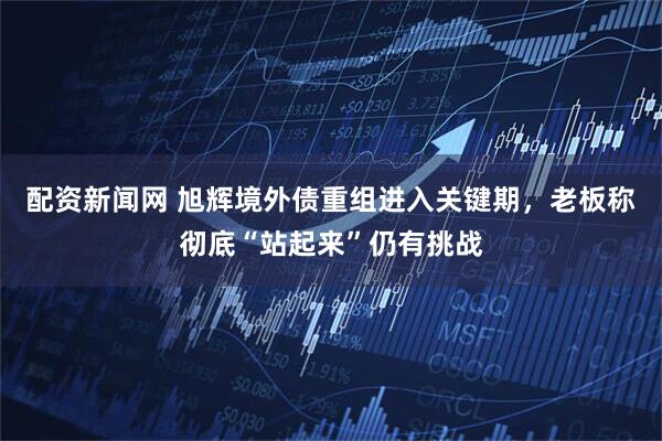 配资新闻网 旭辉境外债重组进入关键期，老板称彻底“站起来”仍有挑战