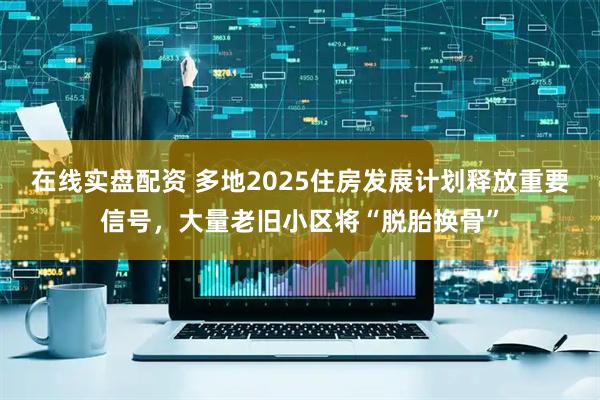 在线实盘配资 多地2025住房发展计划释放重要信号，大量老旧小区将“脱胎换骨”