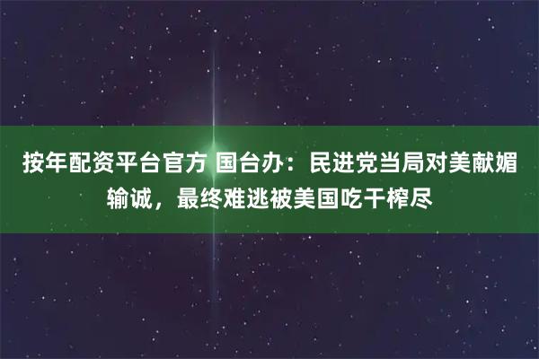 按年配资平台官方 国台办：民进党当局对美献媚输诚，最终难逃被美国吃干榨尽