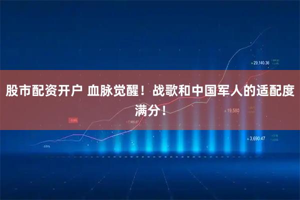 股市配资开户 血脉觉醒！战歌和中国军人的适配度满分！