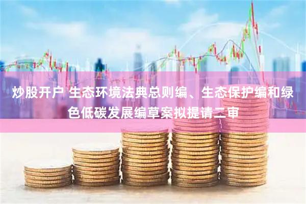 炒股开户 生态环境法典总则编、生态保护编和绿色低碳发展编草案拟提请二审