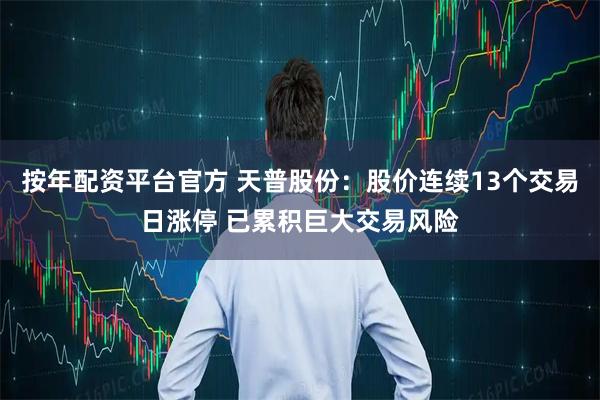 按年配资平台官方 天普股份：股价连续13个交易日涨停 已累积巨大交易风险
