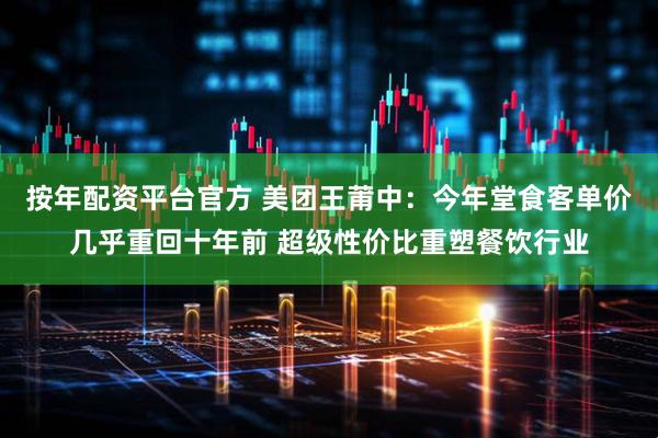 按年配资平台官方 美团王莆中：今年堂食客单价几乎重回十年前 超级性价比重塑餐饮行业