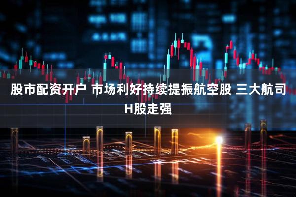 股市配资开户 市场利好持续提振航空股 三大航司H股走强