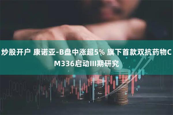 炒股开户 康诺亚-B盘中涨超5% 旗下首款双抗药物CM336启动III期研究