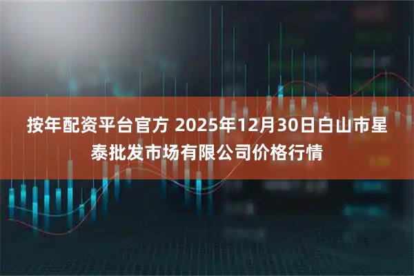 按年配资平台官方 2025年12月30日白山市星泰批发市场有限公司价格行情