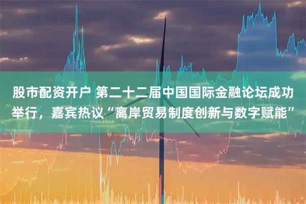 股市配资开户 第二十二届中国国际金融论坛成功举行，嘉宾热议“离岸贸易制度创新与数字赋能”