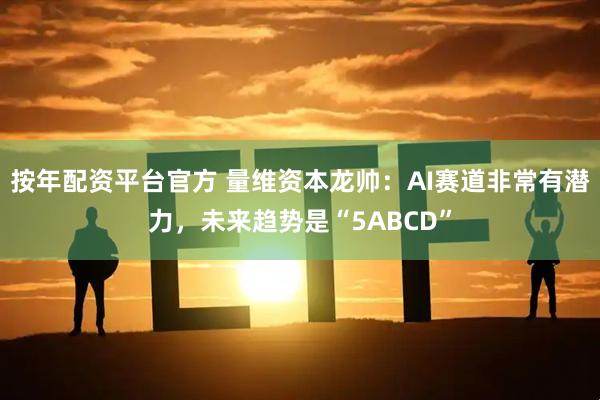 按年配资平台官方 量维资本龙帅：AI赛道非常有潜力，未来趋势是“5ABCD”