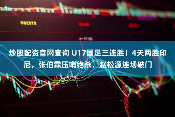 炒股配资官网查询 U17国足三连胜！4天两胜印尼，张伯霖压哨绝杀，赵松源连场破门