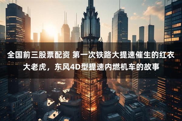 全国前三股票配资 第一次铁路大提速催生的红衣大老虎，东风4D型提速内燃机车的故事