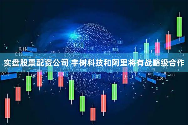 实盘股票配资公司 宇树科技和阿里将有战略级合作
