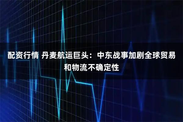 配资行情 丹麦航运巨头：中东战事加剧全球贸易和物流不确定性