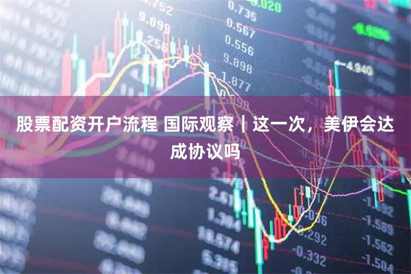 股票配资开户流程 国际观察｜这一次，美伊会达成协议吗