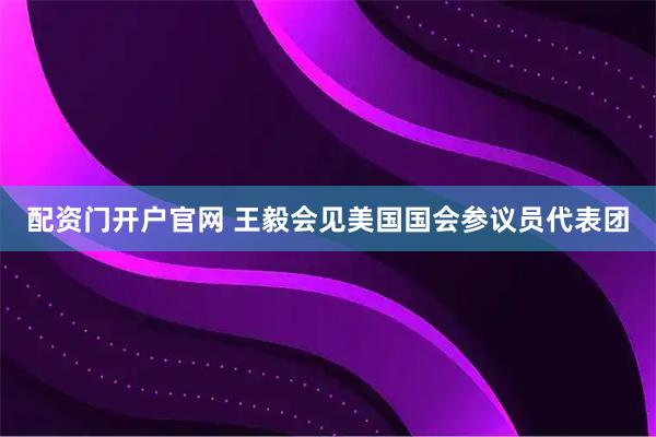 配资门开户官网 王毅会见美国国会参议员代表团
