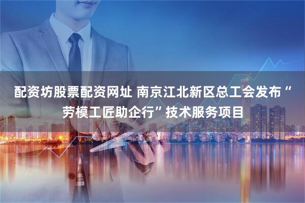 配资坊股票配资网址 南京江北新区总工会发布“劳模工匠助企行”技术服务项目