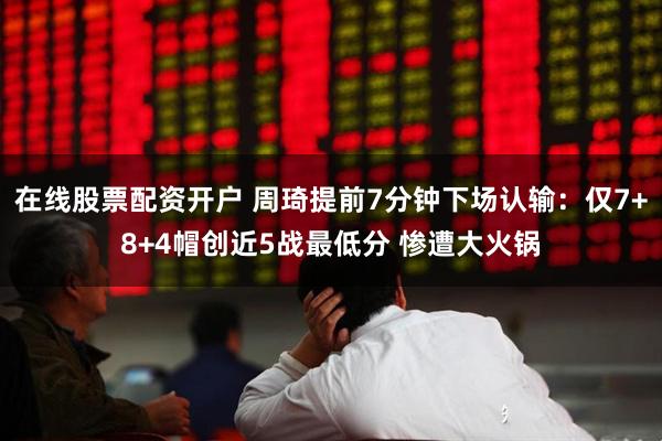 在线股票配资开户 周琦提前7分钟下场认输：仅7+8+4帽创近5战最低分 惨遭大火锅