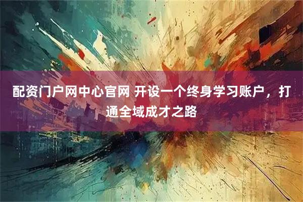 配资门户网中心官网 开设一个终身学习账户，打通全域成才之路