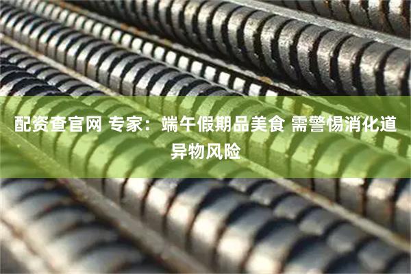 配资查官网 专家：端午假期品美食 需警惕消化道异物风险