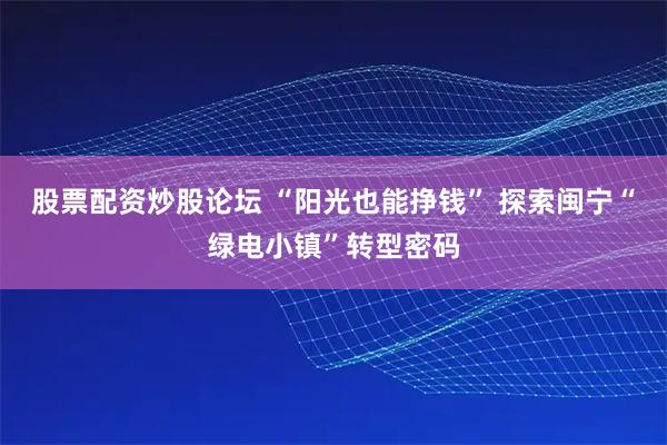 股票配资炒股论坛 “阳光也能挣钱” 探索闽宁“绿电小镇”转型密码