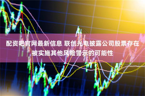 配资吧官网最新信息 联创光电披露公司股票存在被实施其他风险警示的可能性