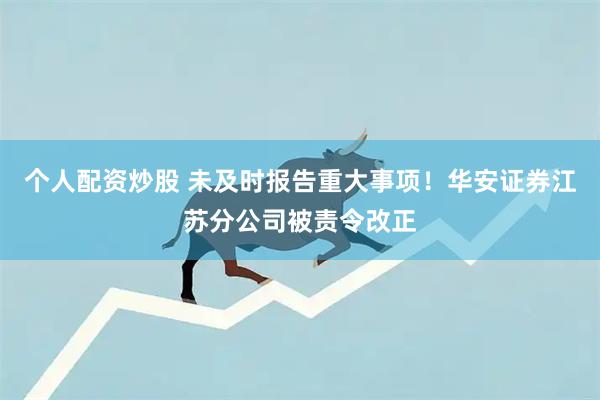个人配资炒股 未及时报告重大事项！华安证券江苏分公司被责令改正